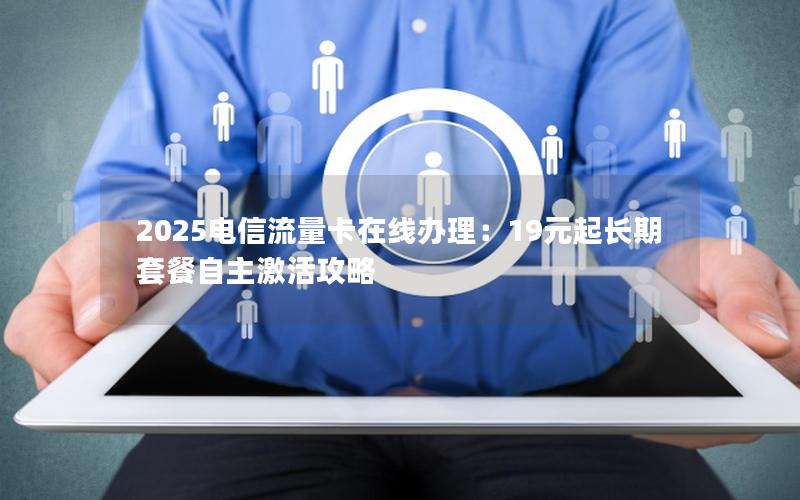 2025电信流量卡在线办理：19元起长期套餐自主激活攻略