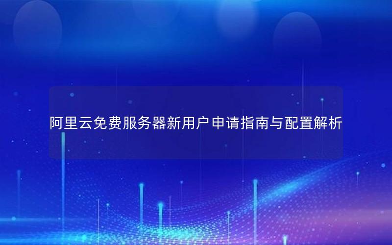 阿里云免费服务器新用户申请指南与配置解析