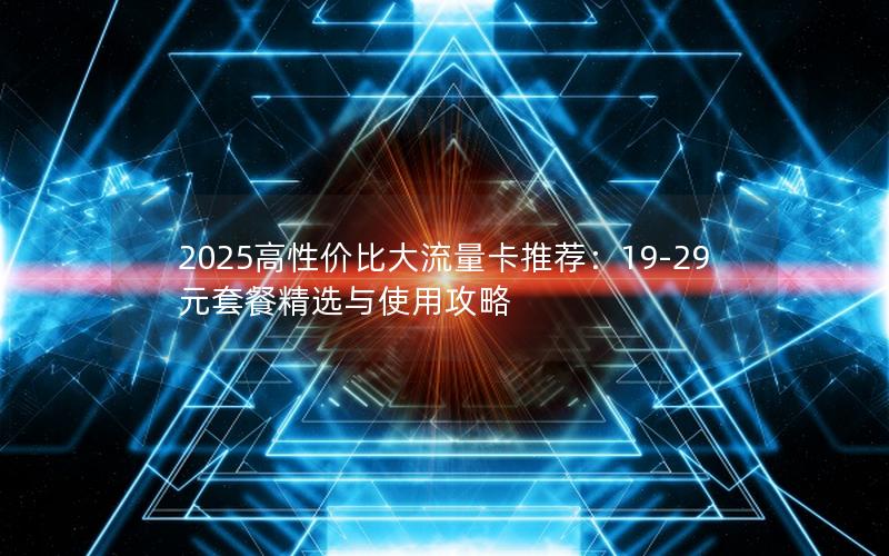 2025高性价比大流量卡推荐：19-29元套餐精选与使用攻略