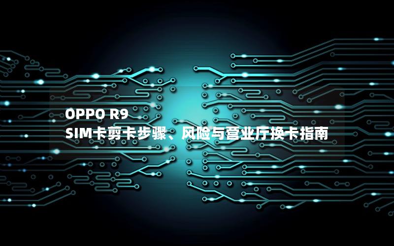 OPPO R9 SIM卡剪卡步骤、风险与营业厅换卡指南