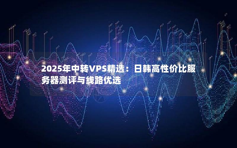 2025年中转VPS精选：日韩高性价比服务器测评与线路优选