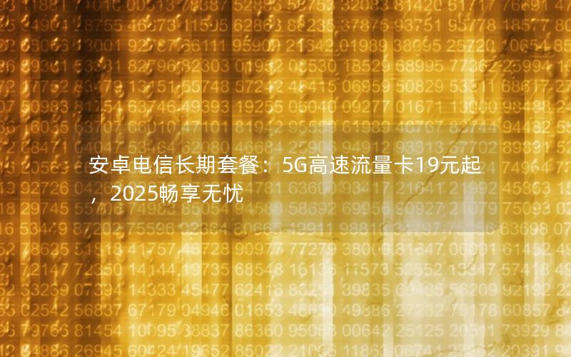 安卓电信长期套餐：5G高速流量卡19元起，2025畅享无忧