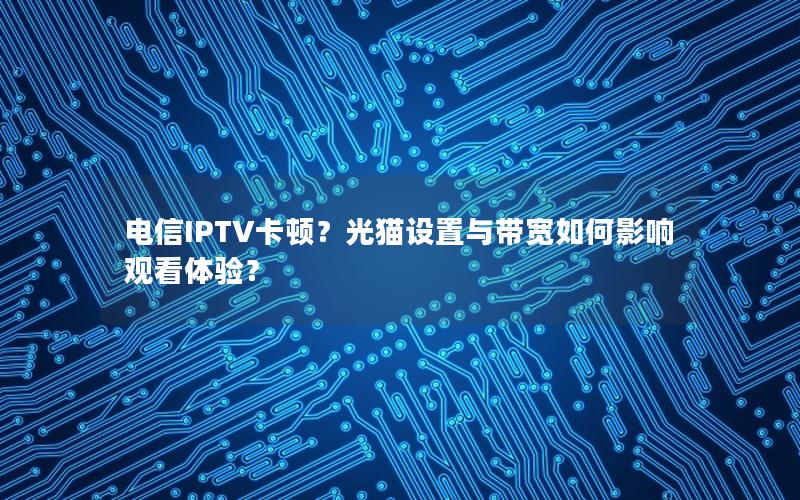 电信IPTV卡顿？光猫设置与带宽如何影响观看体验？