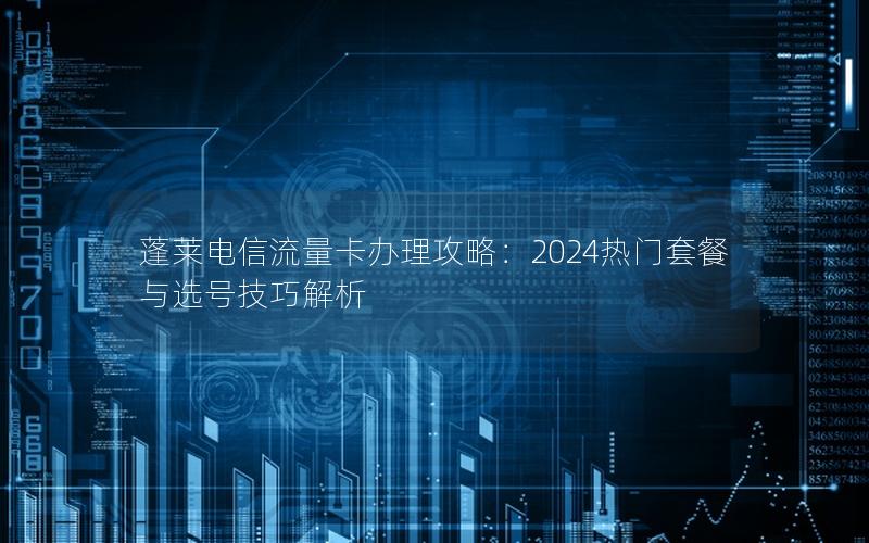 蓬莱电信流量卡办理攻略：2024热门套餐与选号技巧解析