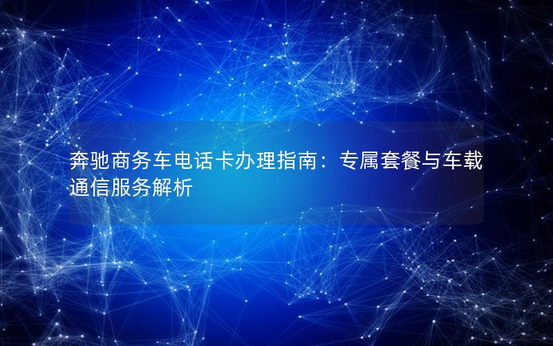 奔驰商务车电话卡办理指南：专属套餐与车载通信服务解析