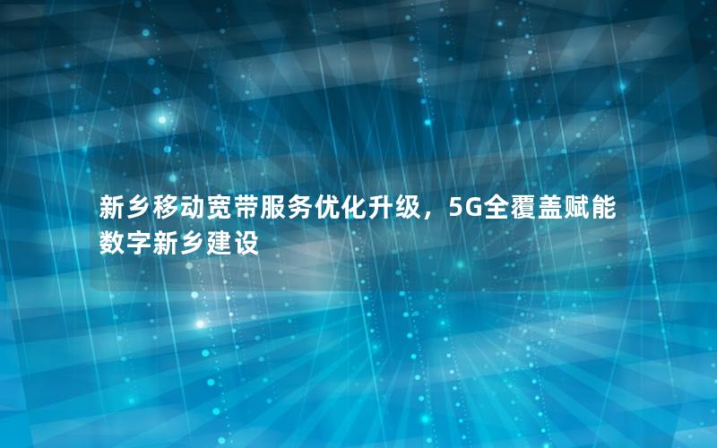 新乡移动宽带服务优化升级，5G全覆盖赋能数字新乡建设