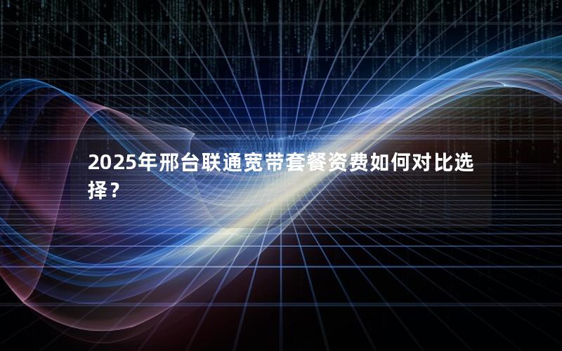 2025年邢台联通宽带套餐资费如何对比选择？