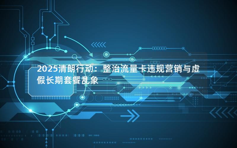 2025清朗行动：整治流量卡违规营销与虚假长期套餐乱象