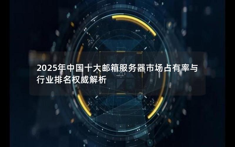 2025年中国十大邮箱服务器市场占有率与行业排名权威解析