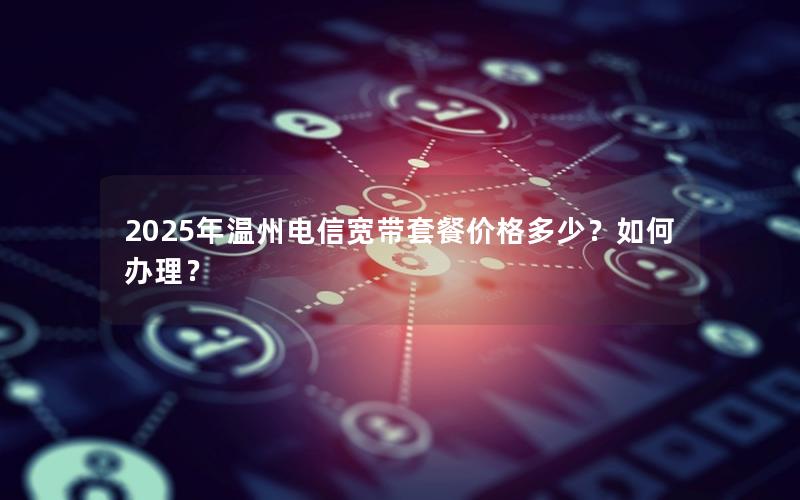 2025年温州电信宽带套餐价格多少？如何办理？