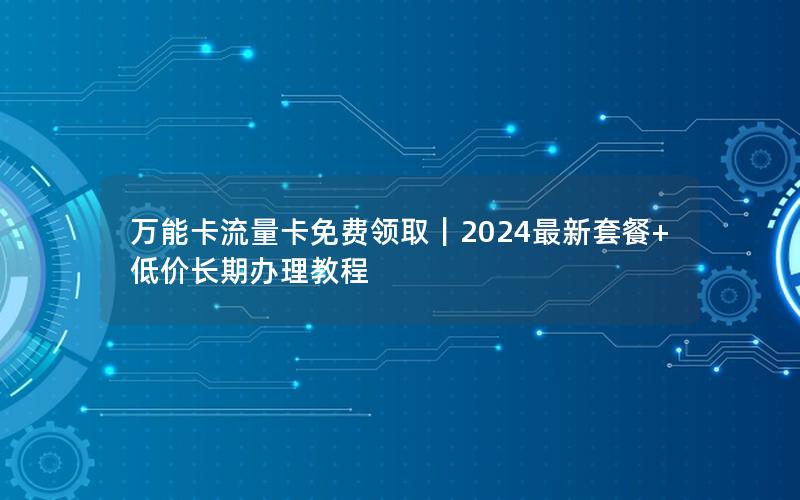 万能卡流量卡免费领取｜2024最新套餐+低价长期办理教程