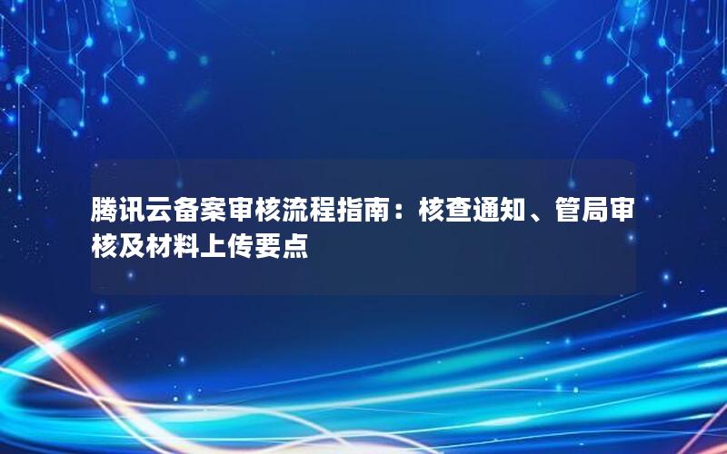 腾讯云备案审核流程指南：核查通知、管局审核及材料上传要点