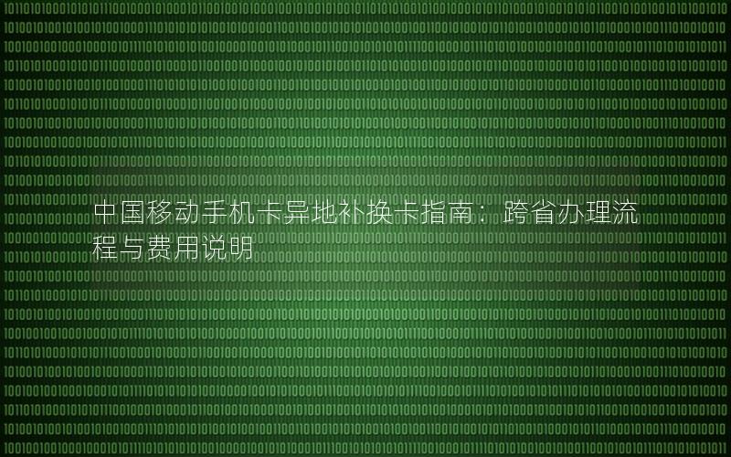 中国移动手机卡异地补换卡指南：跨省办理流程与费用说明