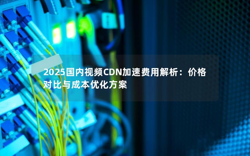 2025国内视频CDN加速费用解析：价格对比与成本优化方案