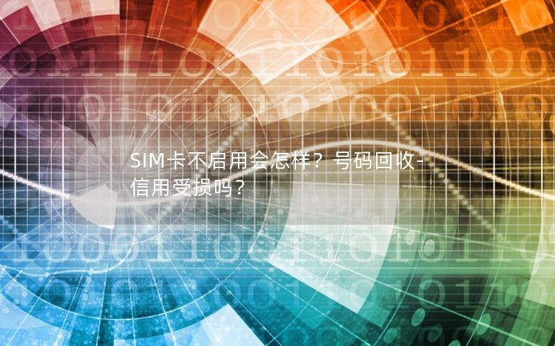 SIM卡不启用会怎样？号码回收-信用受损吗？