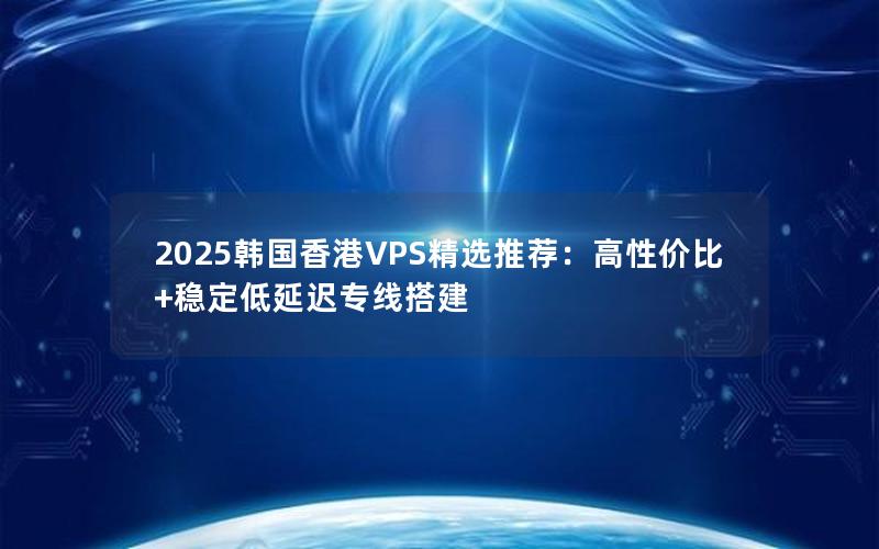 2025韩国香港VPS精选推荐：高性价比+稳定低延迟专线搭建