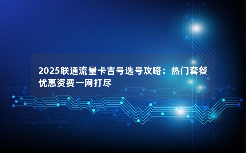 2025联通流量卡吉号选号攻略：热门套餐优惠资费一网打尽