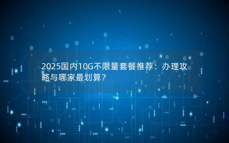 2025国内10G不限量套餐推荐：办理攻略与哪家最划算？