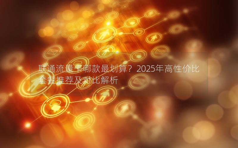 联通流量卡哪款最划算？2025年高性价比套餐推荐及对比解析