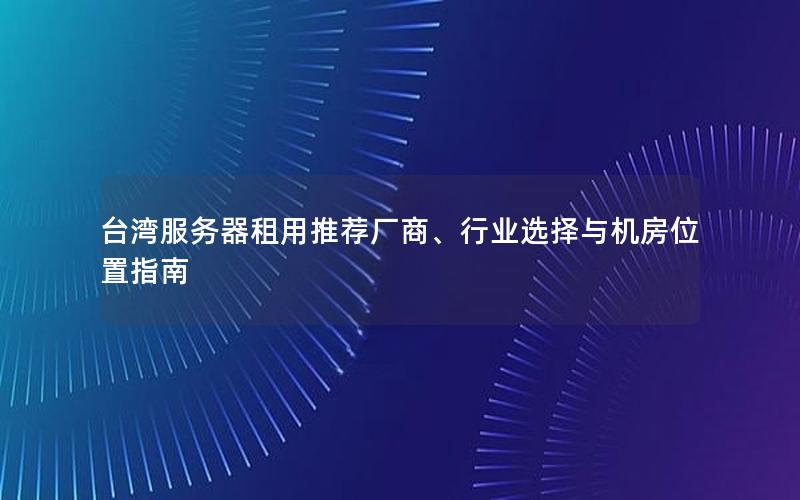 台湾服务器租用推荐厂商、行业选择与机房位置指南