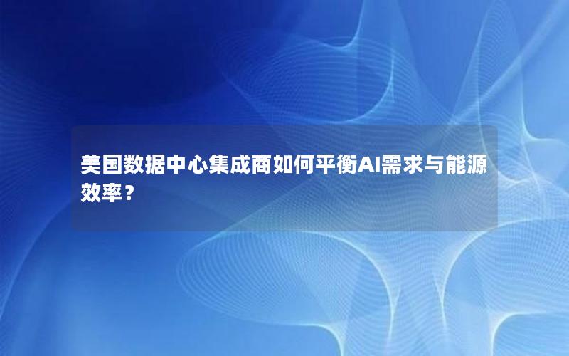 美国数据中心集成商如何平衡AI需求与能源效率？