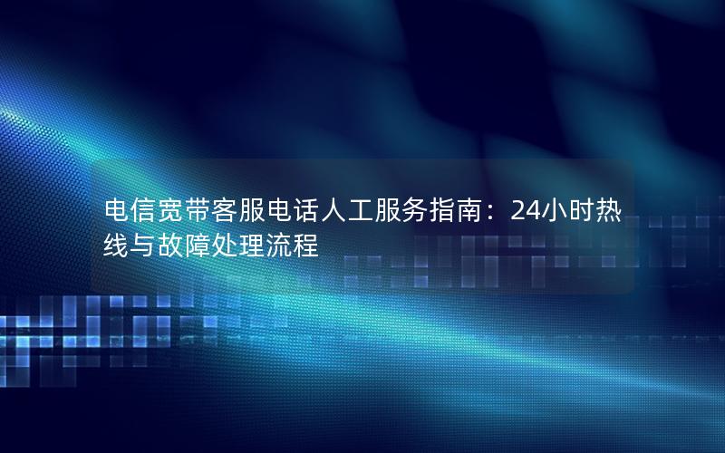 电信宽带客服电话人工服务指南：24小时热线与故障处理流程