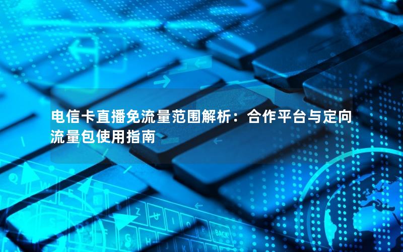 电信卡直播免流量范围解析：合作平台与定向流量包使用指南