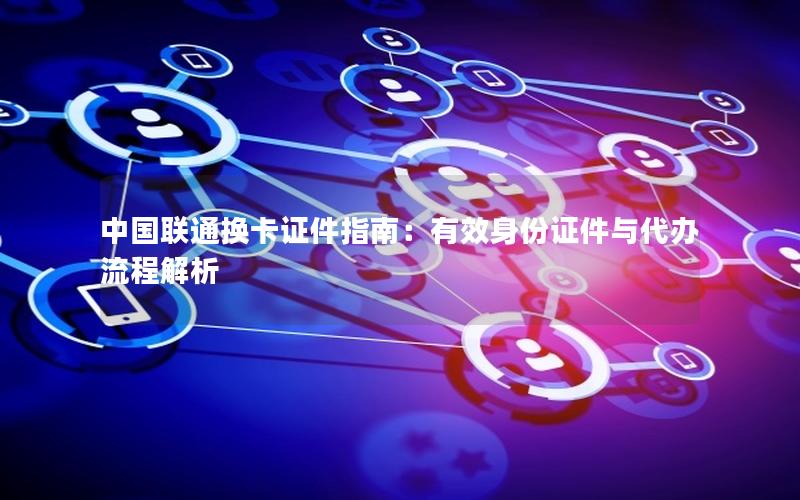 中国联通换卡证件指南：有效身份证件与代办流程解析