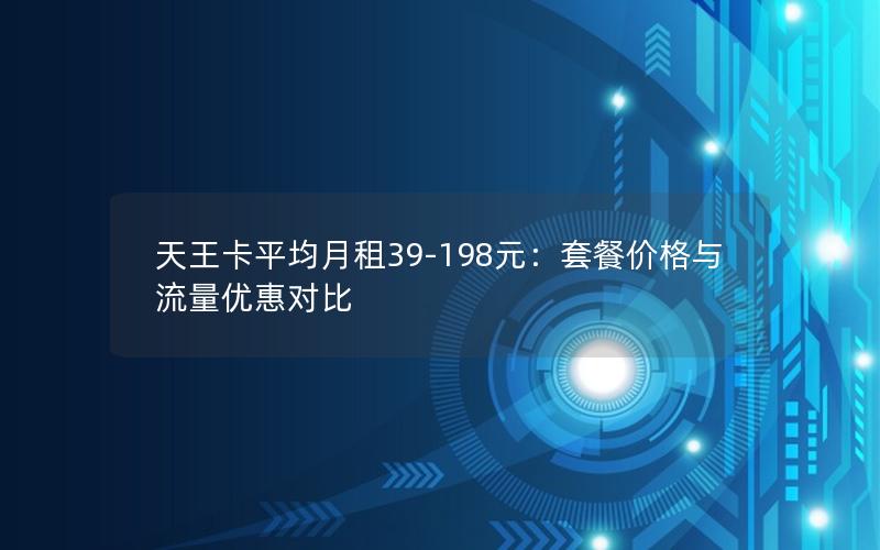 天王卡平均月租39-198元：套餐价格与流量优惠对比