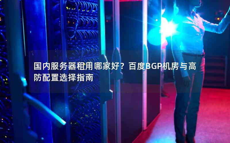 国内服务器租用哪家好？百度BGP机房与高防配置选择指南