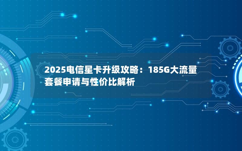 2025电信星卡升级攻略：185G大流量套餐申请与性价比解析