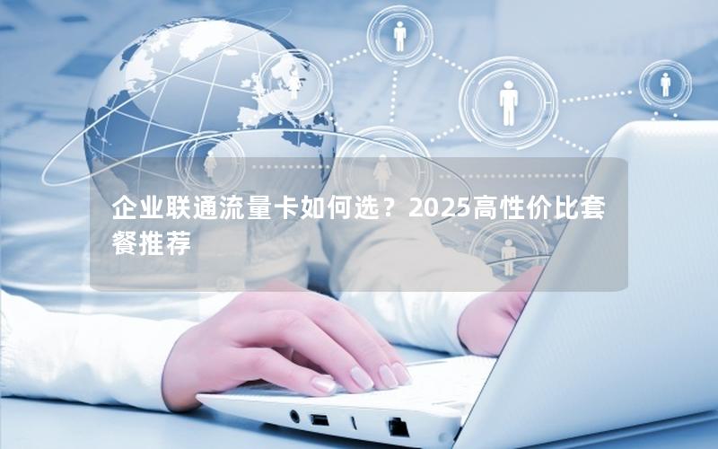 企业联通流量卡如何选？2025高性价比套餐推荐