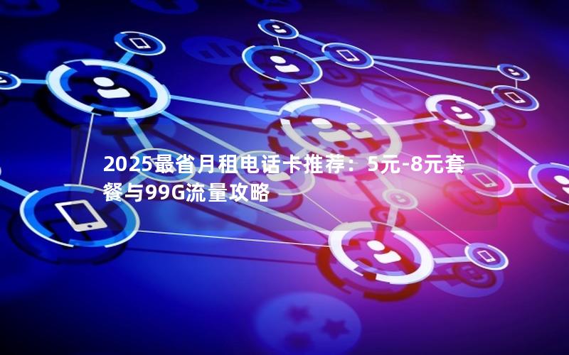 2025最省月租电话卡推荐：5元-8元套餐与99G流量攻略