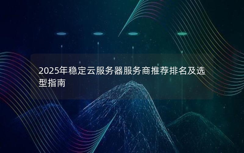 2025年稳定云服务器服务商推荐排名及选型指南