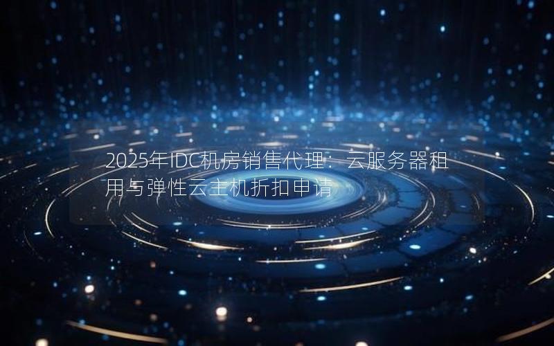 2025年IDC机房销售代理：云服务器租用与弹性云主机折扣申请