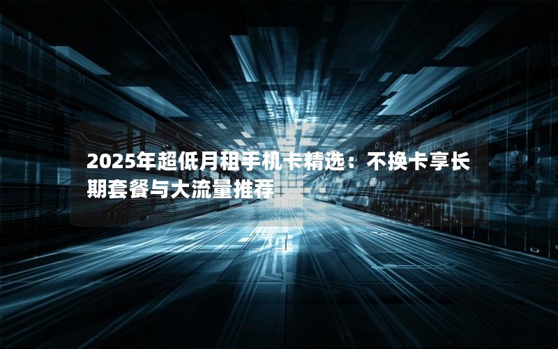 2025年超低月租手机卡精选：不换卡享长期套餐与大流量推荐