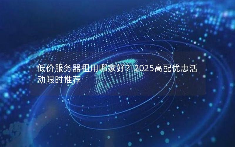 低价服务器租用哪家好？2025高配优惠活动限时推荐