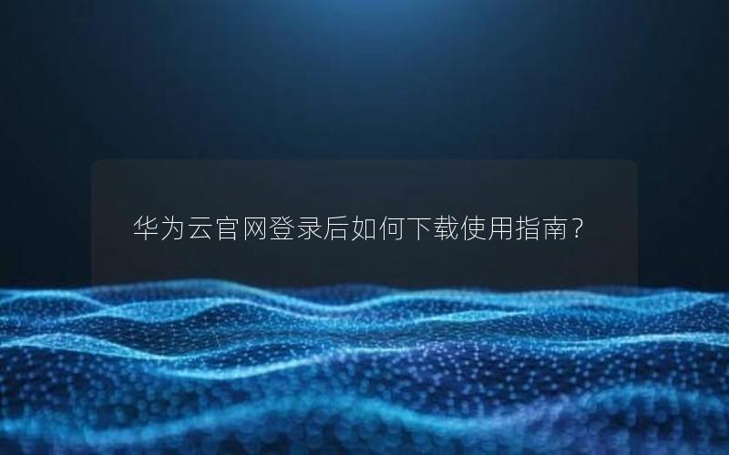 华为云官网登录后如何下载使用指南？