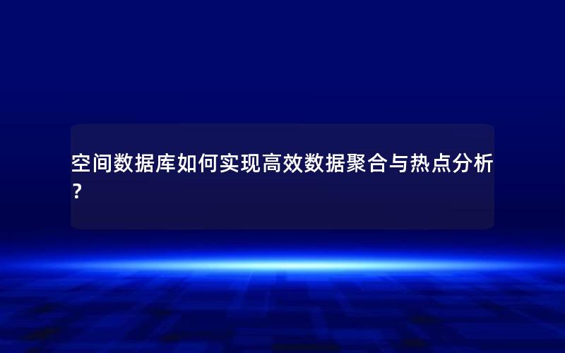 空间数据库如何实现高效数据聚合与热点分析？