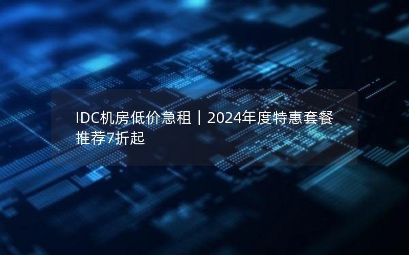 IDC机房低价急租｜2024年度特惠套餐推荐7折起