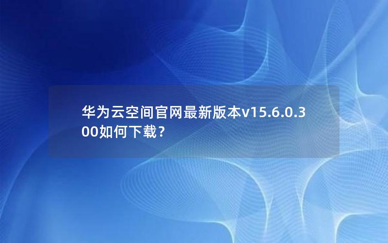 华为云空间官网最新版本v15.6.0.300如何下载？