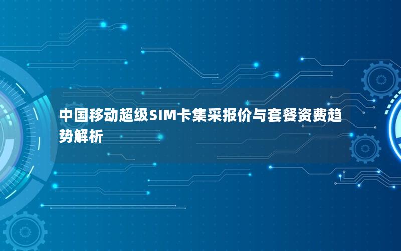 中国移动超级SIM卡集采报价与套餐资费趋势解析