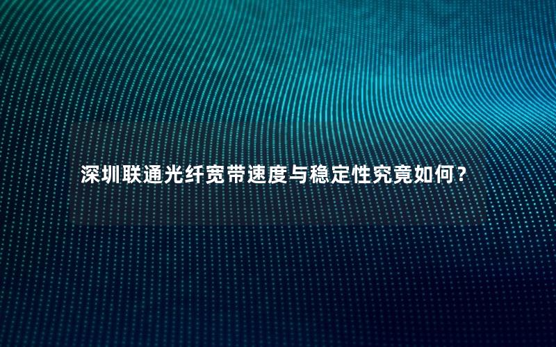 深圳联通光纤宽带速度与稳定性究竟如何？