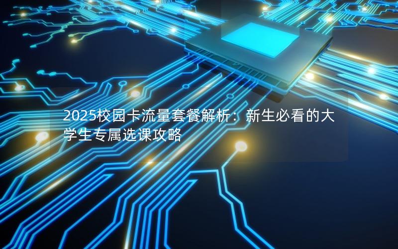 2025校园卡流量套餐解析：新生必看的大学生专属选课攻略