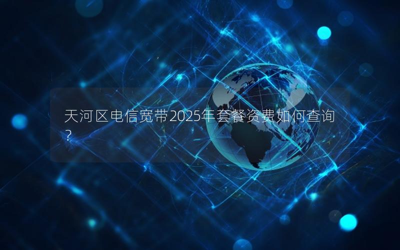 天河区电信宽带2025年套餐资费如何查询？