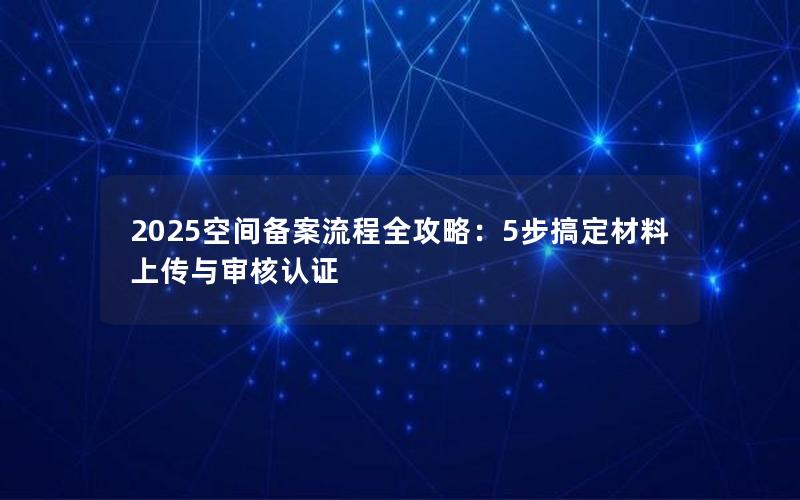 2025空间备案流程全攻略：5步搞定材料上传与审核认证