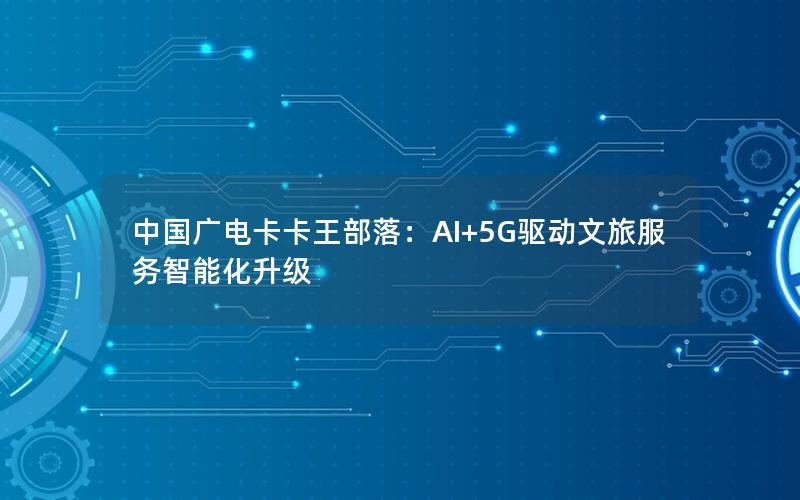 中国广电卡卡王部落：AI+5G驱动文旅服务智能化升级