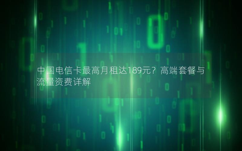 中国电信卡最高月租达189元？高端套餐与流量资费详解