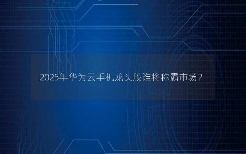 2025年华为云手机龙头股谁将称霸市场？