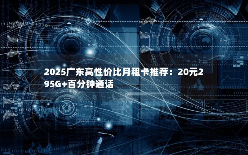 2025广东高性价比月租卡推荐：20元295G+百分钟通话